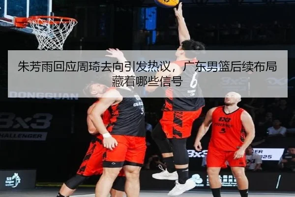 朱芳雨回应周琦去向引发热议，广东男篮后续布局藏着哪些信号